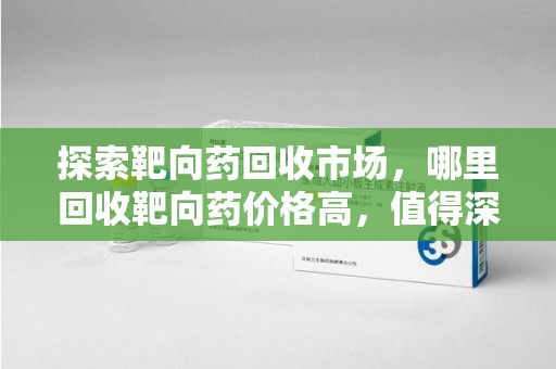 江门探索靶向药回收市场，哪里回收靶向药价格高，值得深入了解