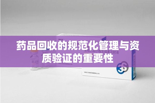 江门药品回收的规范化管理与资质验证的重要性