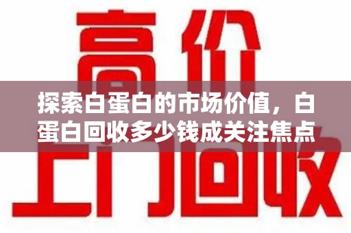 江门探索白蛋白的市场价值，白蛋白回收多少钱成关注焦点