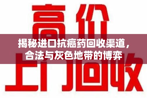 江门揭秘进口抗癌药回收渠道，合法与灰色地带的博弈